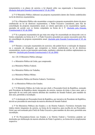 remuneratória e os planos de carreira; a lei disporá sobre sua organização e funcionamento.
(Redação dada pela Emenda Constitucional nº 19, de 1998)
§ 3º O Ministério Público elaborará sua proposta orçamentária dentro dos limites estabelecidos
na lei de diretrizes orçamentárias.
§ 4º Se o Ministério Público não encaminhar a respectiva proposta orçamentária dentro do prazo
estabelecido na lei de diretrizes orçamentárias, o Poder Executivo considerará, para fins de
consolidação da proposta orçamentária anual, os valores aprovados na lei orçamentária vigente,
ajustados de acordo com os limites estipulados na forma do § 3º. (Incluído pela Emenda
Constitucional nº 45, de 2004)
§ 5º Se a proposta orçamentária de que trata este artigo for encaminhada em desacordo com os
limites estipulados na forma do § 3º, o Poder Executivo procederá aos ajustes necessários para fins
de consolidação da proposta orçamentária anual. (Incluído pela Emenda Constitucional nº 45, de
2004)
§ 6º Durante a execução orçamentária do exercício, não poderá haver a realização de despesas
ou a assunção de obrigações que extrapolem os limites estabelecidos na lei de diretrizes
orçamentárias, exceto se previamente autorizadas, mediante a abertura de créditos suplementares ou
especiais. (Incluído pela Emenda Constitucional nº 45, de 2004)
Art. 128. O Ministério Público abrange:
I - o Ministério Público da União, que compreende:
a) o Ministério Público Federal;
b) o Ministério Público do Trabalho;
c) o Ministério Público Militar;
d) o Ministério Público do Distrito Federal e Territórios;
II - os Ministérios Públicos dos Estados.
§ 1º O Ministério Público da União tem por chefe o Procurador-Geral da República, nomeado
pelo Presidente da República dentre integrantes da carreira, maiores de trinta e cinco anos, após a
aprovação de seu nome pela maioria absoluta dos membros do Senado Federal, para mandato de
dois anos, permitida a recondução.
§ 2º A destituição do Procurador-Geral da República, por iniciativa do Presidente da República,
deverá ser precedida de autorização da maioria absoluta do Senado Federal.
§ 3º Os Ministérios Públicos dos Estados e o do Distrito Federal e Territórios formarão lista
tríplice dentre integrantes da carreira, na forma da lei respectiva, para escolha de seu Procurador-
Geral, que será nomeado pelo Chefe do Poder Executivo, para mandato de dois anos, permitida uma
recondução.
§ 4º Os Procuradores-Gerais nos Estados e no Distrito Federal e Territórios poderão ser
destituídos por deliberação da maioria absoluta do Poder Legislativo, na forma da lei complementar
respectiva.
 