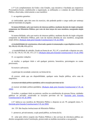 § 5º Leis complementares da União e dos Estados, cuja iniciativa é facultada aos respectivos
Procuradores-Gerais, estabelecerão a organização, as atribuições e o estatuto de cada Ministério
Público, observadas, relativamente a seus membros:
I - as seguintes garantias:
a) vitaliciedade, após dois anos de exercício, não podendo perder o cargo senão por sentença
judicial transitada em julgado;
b) inamovibilidade, salvo por motivo de interesse público, mediante decisão do órgão colegiado
competente do Ministério Público, por voto de dois terços de seus membros, assegurada ampla
defesa;
b) inamovibilidade, salvo por motivo de interesse público, mediante decisão do órgão colegiado
competente do Ministério Público, pelo voto da maioria absoluta de seus membros, assegurada
ampla defesa; (Redação dada pela Emenda Constitucional nº 45, de 2004)
c) irredutibilidade de vencimentos, observado, quanto à remuneração, o que dispõem os arts. 37,
XI, 150, II, 153, III, 153, § 2º, I;
c) irredutibilidade de subsídio, fixado na forma do art. 39, § 4º, e ressalvado o disposto nos arts.
37, X e XI, 150, II, 153, III, 153, § 2º, I; (Redação dada pela Emenda Constitucional nº 19, de 1998)
II - as seguintes vedações:
a) receber, a qualquer título e sob qualquer pretexto, honorários, percentagens ou custas
processuais;
b) exercer a advocacia;
c) participar de sociedade comercial, na forma da lei;
d) exercer, ainda que em disponibilidade, qualquer outra função pública, salvo uma de
magistério;
e) exercer atividade político-partidária, salvo exceções previstas na lei.
e) exercer atividade político-partidária; (Redação dada pela Emenda Constitucional nº 45, de
2004)
f) receber, a qualquer título ou pretexto, auxílios ou contribuições de pessoas físicas, entidades
públicas ou privadas, ressalvadas as exceções previstas em lei. (Incluída pela Emenda
Constitucional nº 45, de 2004)
§ 6º Aplica-se aos membros do Ministério Público o disposto no art. 95, parágrafo único, V.
(Incluído pela Emenda Constitucional nº 45, de 2004)
Art. 129. São funções institucionais do Ministério Público:
I - promover, privativamente, a ação penal pública, na forma da lei;
II - zelar pelo efetivo respeito dos Poderes Públicos e dos serviços de relevância pública aos
direitos assegurados nesta Constituição, promovendo as medidas necessárias a sua garantia;
 