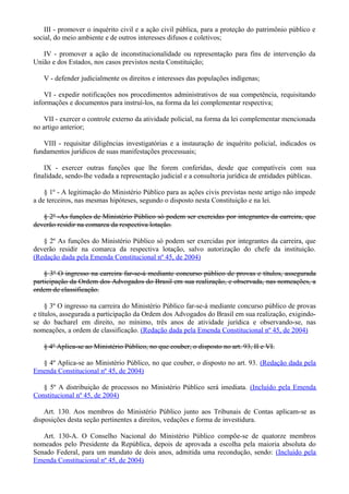 III - promover o inquérito civil e a ação civil pública, para a proteção do patrimônio público e
social, do meio ambiente e de outros interesses difusos e coletivos;
IV - promover a ação de inconstitucionalidade ou representação para fins de intervenção da
União e dos Estados, nos casos previstos nesta Constituição;
V - defender judicialmente os direitos e interesses das populações indígenas;
VI - expedir notificações nos procedimentos administrativos de sua competência, requisitando
informações e documentos para instruí-los, na forma da lei complementar respectiva;
VII - exercer o controle externo da atividade policial, na forma da lei complementar mencionada
no artigo anterior;
VIII - requisitar diligências investigatórias e a instauração de inquérito policial, indicados os
fundamentos jurídicos de suas manifestações processuais;
IX - exercer outras funções que lhe forem conferidas, desde que compatíveis com sua
finalidade, sendo-lhe vedada a representação judicial e a consultoria jurídica de entidades públicas.
§ 1º - A legitimação do Ministério Público para as ações civis previstas neste artigo não impede
a de terceiros, nas mesmas hipóteses, segundo o disposto nesta Constituição e na lei.
§ 2º -As funções de Ministério Público só podem ser exercidas por integrantes da carreira, que
deverão residir na comarca da respectiva lotação.
§ 2º As funções do Ministério Público só podem ser exercidas por integrantes da carreira, que
deverão residir na comarca da respectiva lotação, salvo autorização do chefe da instituição.
(Redação dada pela Emenda Constitucional nº 45, de 2004)
§ 3º O ingresso na carreira far-se-á mediante concurso público de provas e títulos, assegurada
participação da Ordem dos Advogados do Brasil em sua realização, e observada, nas nomeações, a
ordem de classificação.
§ 3º O ingresso na carreira do Ministério Público far-se-á mediante concurso público de provas
e títulos, assegurada a participação da Ordem dos Advogados do Brasil em sua realização, exigindo-
se do bacharel em direito, no mínimo, três anos de atividade jurídica e observando-se, nas
nomeações, a ordem de classificação. (Redação dada pela Emenda Constitucional nº 45, de 2004)
§ 4º Aplica-se ao Ministério Público, no que couber, o disposto no art. 93, II e VI.
§ 4º Aplica-se ao Ministério Público, no que couber, o disposto no art. 93. (Redação dada pela
Emenda Constitucional nº 45, de 2004)
§ 5º A distribuição de processos no Ministério Público será imediata. (Incluído pela Emenda
Constitucional nº 45, de 2004)
Art. 130. Aos membros do Ministério Público junto aos Tribunais de Contas aplicam-se as
disposições desta seção pertinentes a direitos, vedações e forma de investidura.
Art. 130-A. O Conselho Nacional do Ministério Público compõe-se de quatorze membros
nomeados pelo Presidente da República, depois de aprovada a escolha pela maioria absoluta do
Senado Federal, para um mandato de dois anos, admitida uma recondução, sendo: (Incluído pela
Emenda Constitucional nº 45, de 2004)
 