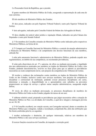 I o Procurador-Geral da República, que o preside;
II quatro membros do Ministério Público da União, assegurada a representação de cada uma de
suas carreiras;
III três membros do Ministério Público dos Estados;
IV dois juízes, indicados um pelo Supremo Tribunal Federal e outro pelo Superior Tribunal de
Justiça;
V dois advogados, indicados pelo Conselho Federal da Ordem dos Advogados do Brasil;
VI dois cidadãos de notável saber jurídico e reputação ilibada, indicados um pela Câmara dos
Deputados e outro pelo Senado Federal.
§ 1º Os membros do Conselho oriundos do Ministério Público serão indicados pelos respectivos
Ministérios Públicos, na forma da lei.
§ 2º Compete ao Conselho Nacional do Ministério Público o controle da atuação administrativa
e financeira do Ministério Público e do cumprimento dos deveres funcionais de seus membros,
cabendo lhe:
I zelar pela autonomia funcional e administrativa do Ministério Público, podendo expedir atos
regulamentares, no âmbito de sua competência, ou recomendar providências;
II zelar pela observância do art. 37 e apreciar, de ofício ou mediante provocação, a legalidade
dos atos administrativos praticados por membros ou órgãos do Ministério Público da União e dos
Estados, podendo desconstituí-los, revê-los ou fixar prazo para que se adotem as providências
necessárias ao exato cumprimento da lei, sem prejuízo da competência dos Tribunais de Contas;
III receber e conhecer das reclamações contra membros ou órgãos do Ministério Público da
União ou dos Estados, inclusive contra seus serviços auxiliares, sem prejuízo da competência
disciplinar e correicional da instituição, podendo avocar processos disciplinares em curso,
determinar a remoção, a disponibilidade ou a aposentadoria com subsídios ou proventos
proporcionais ao tempo de serviço e aplicar outras sanções administrativas, assegurada ampla
defesa;
IV rever, de ofício ou mediante provocação, os processos disciplinares de membros do
Ministério Público da União ou dos Estados julgados há menos de um ano;
V elaborar relatório anual, propondo as providências que julgar necessárias sobre a situação do
Ministério Público no País e as atividades do Conselho, o qual deve integrar a mensagem prevista
no art. 84, XI.
§ 3º O Conselho escolherá, em votação secreta, um Corregedor nacional, dentre os membros do
Ministério Público que o integram, vedada a recondução, competindo-lhe, além das atribuições que
lhe forem conferidas pela lei, as seguintes:
I receber reclamações e denúncias, de qualquer interessado, relativas aos membros do
Ministério Público e dos seus serviços auxiliares;
II exercer funções executivas do Conselho, de inspeção e correição geral;
 
