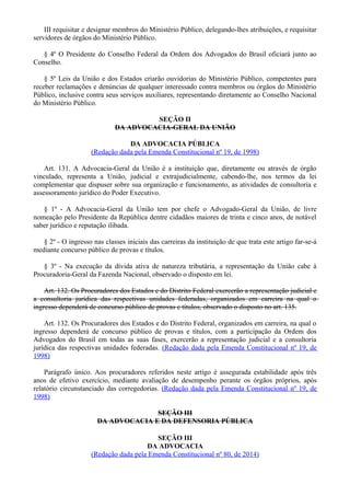 III requisitar e designar membros do Ministério Público, delegando-lhes atribuições, e requisitar
servidores de órgãos do Ministério Público.
§ 4º O Presidente do Conselho Federal da Ordem dos Advogados do Brasil oficiará junto ao
Conselho.
§ 5º Leis da União e dos Estados criarão ouvidorias do Ministério Público, competentes para
receber reclamações e denúncias de qualquer interessado contra membros ou órgãos do Ministério
Público, inclusive contra seus serviços auxiliares, representando diretamente ao Conselho Nacional
do Ministério Público.
SEÇÃO II
DA ADVOCACIA-GERAL DA UNIÃO
DA ADVOCACIA PÚBLICA
(Redação dada pela Emenda Constitucional nº 19, de 1998)
Art. 131. A Advocacia-Geral da União é a instituição que, diretamente ou através de órgão
vinculado, representa a União, judicial e extrajudicialmente, cabendo-lhe, nos termos da lei
complementar que dispuser sobre sua organização e funcionamento, as atividades de consultoria e
assessoramento jurídico do Poder Executivo.
§ 1º - A Advocacia-Geral da União tem por chefe o Advogado-Geral da União, de livre
nomeação pelo Presidente da República dentre cidadãos maiores de trinta e cinco anos, de notável
saber jurídico e reputação ilibada.
§ 2º - O ingresso nas classes iniciais das carreiras da instituição de que trata este artigo far-se-á
mediante concurso público de provas e títulos.
§ 3º - Na execução da dívida ativa de natureza tributária, a representação da União cabe à
Procuradoria-Geral da Fazenda Nacional, observado o disposto em lei.
Art. 132. Os Procuradores dos Estados e do Distrito Federal exercerão a representação judicial e
a consultoria jurídica das respectivas unidades federadas, organizados em carreira na qual o
ingresso dependerá de concurso público de provas e títulos, observado o disposto no art. 135.
Art. 132. Os Procuradores dos Estados e do Distrito Federal, organizados em carreira, na qual o
ingresso dependerá de concurso público de provas e títulos, com a participação da Ordem dos
Advogados do Brasil em todas as suas fases, exercerão a representação judicial e a consultoria
jurídica das respectivas unidades federadas. (Redação dada pela Emenda Constitucional nº 19, de
1998)
Parágrafo único. Aos procuradores referidos neste artigo é assegurada estabilidade após três
anos de efetivo exercício, mediante avaliação de desempenho perante os órgãos próprios, após
relatório circunstanciado das corregedorias. (Redação dada pela Emenda Constitucional nº 19, de
1998)
SEÇÃO III
DA ADVOCACIA E DA DEFENSORIA PÚBLICA
SEÇÃO III
DA ADVOCACIA
(Redação dada pela Emenda Constitucional nº 80, de 2014)
 