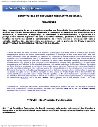 Constituição e o Supremo - Versão Completa :: STF - Supremo Tribunal Federal
http://www.stf.jus.br/portal/constituicao/constituicao.asp[28/01/2014 13:51:37]
CONSTITUIÇÃO DA REPÚBLICA FEDERATIVA DO BRASIL
PREÂMBULO
Nós, representantes do povo brasileiro, reunidos em Assembléia Nacional Constituinte para
instituir um Estado Democrático, destinado a assegurar o exercício dos direitos sociais e
individuais, a liberdade, a segurança, o bem-estar, o desenvolvimento, a igualdade e a
justiça como valores supremos de uma sociedade fraterna, pluralista e sem preconceitos,
fundada na harmonia social e comprometida, na ordem interna e internacional, com a
solução pacífica das controvérsias, promulgamos, sob a proteção de Deus, a seguinte
CONSTITUIÇÃO DA REPÚBLICA FEDERATIVA DO BRASIL.
“Devem ser postos em relevo os valores que norteiam a Constituição e que devem servir de orientação para a correta
interpretação e aplicação das normas constitucionais e apreciação da subsunção, ou não, da Lei 8.899/1994 a elas. Vale,
assim, uma palavra, ainda que brevíssima, ao Preâmbulo da Constituição, no qual se contém a explicitação dos valores que
dominam a obra constitucional de 1988 (...). Não apenas o Estado haverá de ser convocado para formular as políticas
públicas que podem conduzir ao bem-estar, à igualdade e à justiça, mas a sociedade haverá de se organizar segundo
aqueles valores, a fim de que se firme como uma comunidade fraterna, pluralista e sem preconceitos (...). E, referindo-se,
expressamente, ao Preâmbulo da Constituição brasileira de 1988, escolia José Afonso da Silva que ‘O Estado Democrático
de Direito destina-se a assegurar o exercício de determinados valores supremos. ‘Assegurar’, tem, no contexto, função de
garantia dogmático-constitucional; não, porém, de garantia dos valores abstratamente considerados, mas do seu ‘exercício’.
Este signo desempenha, aí, função pragmática, porque, com o objetivo de ‘assegurar’, tem o efeito imediato de prescrever
ao Estado uma ação em favor da efetiva realização dos ditos valores em direção (função diretiva) de destinatários das
normas constitucionais que dão a esses valores conteúdo específico’ (...). Na esteira destes valores supremos explicitados
no Preâmbulo da Constituição brasileira de 1988 é que se afirma, nas normas constitucionais vigentes, o princípio jurídico
da solidariedade.” (ADI 2.649, voto da Rel. Min. Cármen Lúcia, julgamento em 8-5-2008, Plenário, DJE de 17-10-2008.)
"Preâmbulo da Constituição: não constitui norma central. Invocação da proteção de Deus: não se trata de norma de
reprodução obrigatória na Constituição estadual, não tendo força normativa." (ADI 2.076, Rel. Min. Carlos Velloso,
julgamento em 15-8-2002, Plenário, DJ de 8-8-2003.)
TÍTULO I - Dos Princípios Fundamentais
Art. 1º A República Federativa do Brasil, formada pela união indissolúvel dos Estados e
Municípios e do Distrito Federal, constitui-se em Estado Democrático de Direito e tem como
fundamentos:
 