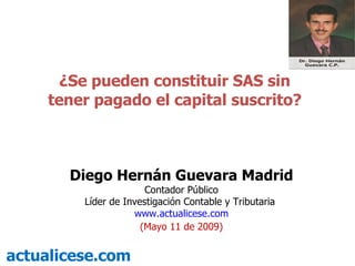 ¿Se pueden constituir SAS sin tener pagado el capital suscrito? actualicese.com Diego Hernán Guevara Madrid Contador Público Líder de Investigación Contable y Tributaria  www.actualicese.com (Mayo 11 de 2009) 