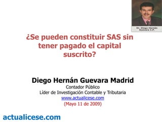 ¿Se pueden constituir SAS sin
         tener pagado el capital
                suscrito?


       Diego Hernán Guevara Madrid
                      Contador Público
         Líder de Investigación Contable y Tributaria
                    www.actualicese.com
                     (Mayo 11 de 2009)


actualicese.com
 