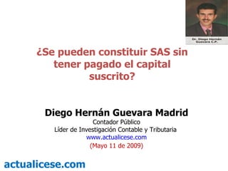 ¿Se pueden constituir SAS sin tener pagado el capital suscrito? actualicese.com Diego Hernán Guevara Madrid Contador Público Líder de Investigación Contable y Tributaria  www.actualicese.com (Mayo 11 de 2009) 