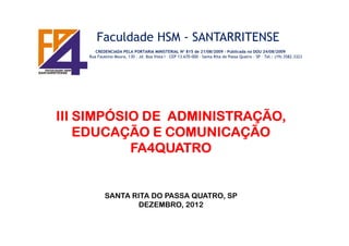 Faculdade HSM - SANTARRITENSE
CREDENCIADA PELA PORTARIA MINISTERIAL N° 815 de 21/08/2009 – Publicada no DOU 24/08/2009
Rua Faustino Moura, 130 – Jd. Boa Vista I – CEP 13.670-000 – Santa Rita do Passa Quatro - SP – Tel.: (19) 3582.3323
III SIMPÓSIO DE ADMINISTRAÇÃO,III SIMPÓSIO DE ADMINISTRAÇÃO,III SIMPÓSIO DE ADMINISTRAÇÃO,III SIMPÓSIO DE ADMINISTRAÇÃO,III SIMPÓSIO DE ADMINISTRAÇÃO,III SIMPÓSIO DE ADMINISTRAÇÃO,III SIMPÓSIO DE ADMINISTRAÇÃO,III SIMPÓSIO DE ADMINISTRAÇÃO,
EDUCAÇÃO E COMUNICAÇÃOEDUCAÇÃO E COMUNICAÇÃOEDUCAÇÃO E COMUNICAÇÃOEDUCAÇÃO E COMUNICAÇÃO
FA4QUATROFA4QUATROFA4QUATROFA4QUATRO
SANTA RITA DO PASSA QUATRO, SP
DEZEMBRO, 2012
 