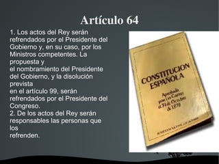 Artículo 64 1. Los actos del Rey serán refrendados por el Presidente del Gobierno y, en su caso, por los Ministros competentes. La propuesta y el nombramiento del Presidente del Gobierno, y la disolución prevista en el artículo 99, serán refrendados por el Presidente del Congreso. 2. De los actos del Rey serán responsables las personas que los refrenden. 