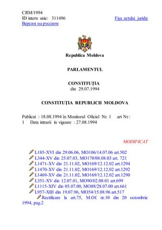 CRM/1994 
ID intern unic: 311496 
Версия на русском 
Fişa actului juridic 
Republica Moldova 
PARLAMENTUL 
CONSTITUŢIA 
din 29.07.1994 
CONSTITUŢIA REPUBLICII MOLDOVA 
Publicat : 18.08.1994 în Monitorul Oficial Nr. 1 art Nr : 
1 Data intrarii in vigoare : 27.08.1994 
MODIFICAT 
L185-XVI din 29.06.06, MO106/14.07.06 art.502 
L344-XV din 25.07.03, MO170/08.08.03 art. 721 
L1471-XV din 21.11.02, MO169/12.12.02 art.1294 
L1470-XV din 21.11.02, MO169/12.12.02 art.1292 
L1469-XV din 21.11.02, MO169/12.12.02 art.1290 
L351-XV din 12.07.01, MO90/02.08.01 art.699 
L1115-XIV din 05.07.00, MO88/28.07.00 art.661 
L957-XIII din 19.07.96, MO54/15.08.96 art.517 
Rectificare la art.75, M.Of. nr.10 din 20 octombrie 
1994, pag.2 
 