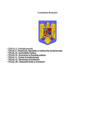 Constitutia Romaniei




> TITLUL I - Principii generale
> TITLUL II - Drepturile, libertatile si indatoririle fundamentale
> TITLUL III - Autoritătile Publice
> TITLUL IV - Economia si finantele publice
> TITLUL V - Curtea Constitutionala
> TITLUL VI - Revizuirea Constitutiei
> TITLUL VII - Dispozitii finale si tranzitorii
 