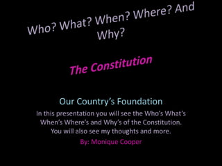 Who? What? When? Where? And Why?The Constitution Our Country’s Foundation In this presentation you will see the Who’s What’s When’s Where’s and Why’s of the Constitution. You will also see my thoughts and more. By: Monique Cooper 