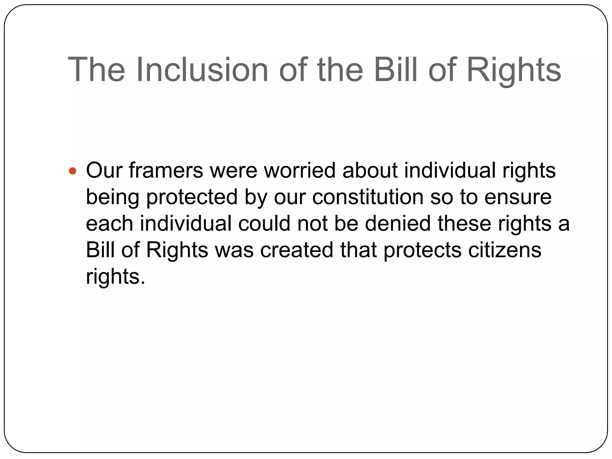 The Inclusion of the Bill of RightsOur framers were worried about individual rights being protected by our constitution so to ensure each individual could not be denied these rights a Bill of Rights was created that protects citizens rights.