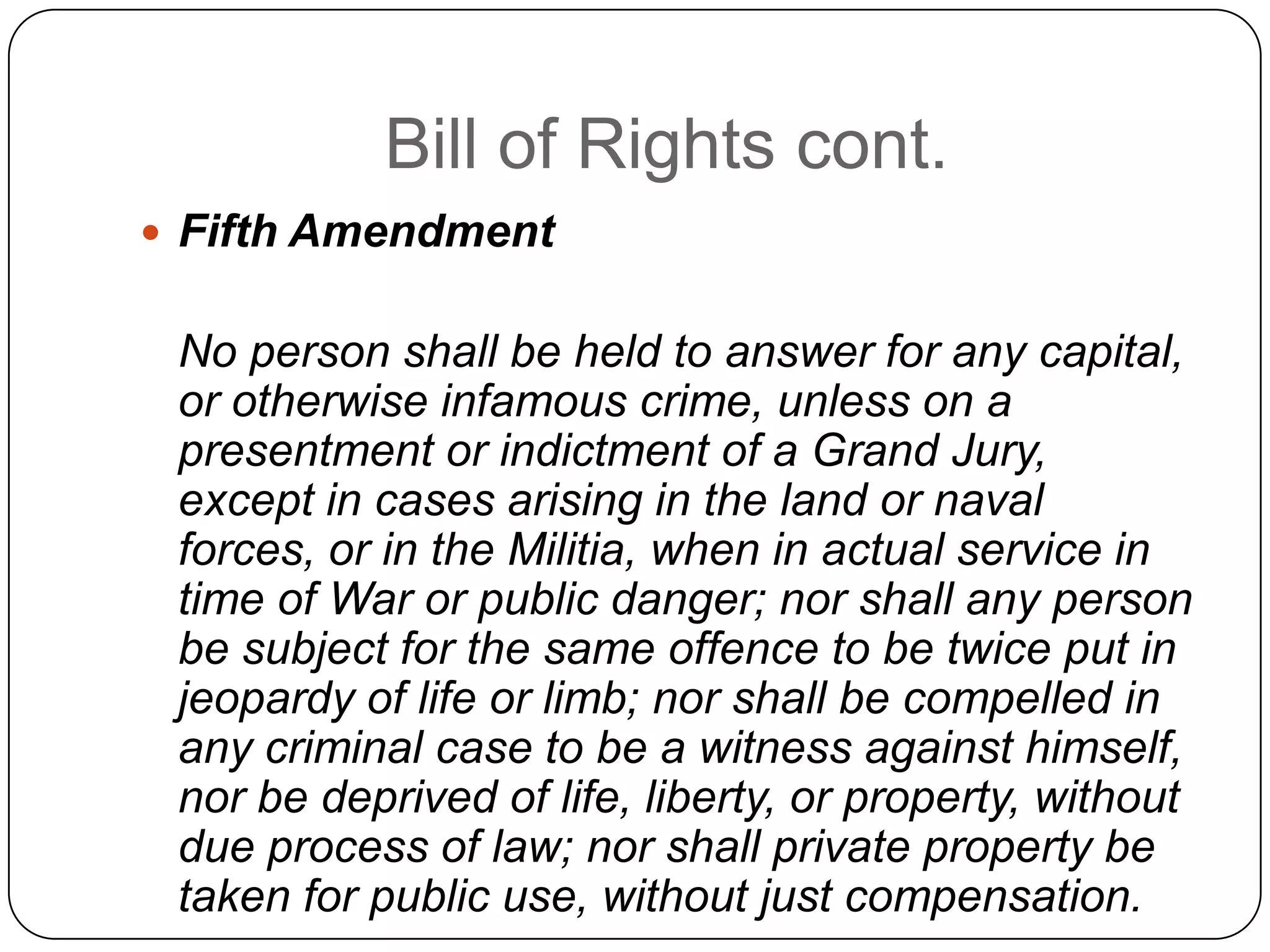 Bill of Rights cont.Fifth Amendment   No person shall be held to answer for any capital, or otherwise infamous crime, unless on a presentment or indictment of a Grand Jury, except in cases arising in the land or naval forces, or in the Militia, when in actual service in time of War or public danger; nor shall any person be subject for the same offence to be twice put in jeopardy of life or limb; nor shall be compelled in any criminal case to be a witness against himself, nor be deprived of life, liberty, or property, without due process of law; nor shall private property be taken for public use, without just compensation.