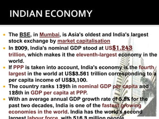    The BSE, in Mumbai, is Asia's oldest and India's largest
    stock exchange by market capitalisation
   In 2009, India's nominal GDP stood at US$1.243
    trillion, which makes it the eleventh-largest economy in the
    world.
   If PPP is taken into account, India's economy is the fourth
    largest in the world at US$3.561 trillion corresponding to a
    per capita income of US$3,100.
   The country ranks 139th in nominal GDP per capita and
    128th in GDP per capita at PPP.
   With an average annual GDP growth rate of 5.8% for the
    past two decades, India is one of the fastest growing
    economies in the world. India has the world's second
 