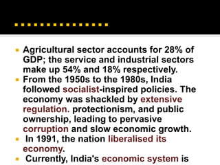    Agricultural sector accounts for 28% of
    GDP; the service and industrial sectors
    make up 54% and 18% respectively.
   From the 1950s to the 1980s, India
    followed socialist-inspired policies. The
    economy was shackled by extensive
    regulation. protectionism, and public
    ownership, leading to pervasive
    corruption and slow economic growth.
    In 1991, the nation liberalised its
    economy.
    Currently, India's economic system is
 
