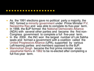  As the 1991 elections gave no political party a majority, the
  INC formed a minority government under Prime Minister P.V.
  Narasimha Rao and was able to complete its five-year term.
 In 1998, the BJP formed the National Democratic Alliance
  (NDA) with several other parties and became the first non-
  Congress government to complete a full five-year term.
 In the 2004 , the INC won the largest number of Lok Sabha
  seats and formed a government with a coalition called the
  United Progressive Alliance (UPA), supported by various
  Left-leaning parties and members opposed to the BJP.
 Manmohan Singh became the first prime minister since
  Jawaharlal Nehru in 1962 to be re-elected after completing a
  full five-year term.
 