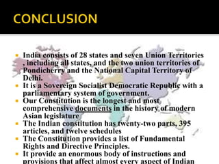    India consists of 28 states and seven Union Territories
    , including all states, and the two union territories of
    Pondicherry and the National Capital Territory of
    Delhi.
   It is a Sovereign Socialist Democratic Republic with a
    parliamentary system of government.
   Our Constitution is the longest and most
    comprehensive documents in the history of modern
    Asian legislature
   The Indian constitution has twenty-two parts, 395
    articles, and twelve schedules
   The Constitution provides a list of Fundamental
    Rights and Directive Principles.
   It provide an enormous body of instructions and
    provisions that affect almost every aspect of Indian
 