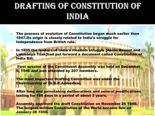    The process of evolution of Constitution began much earlier than
    1947.Its origin is closely related to India's struggle for
    Independence from British rule.

   In 1895 the leaders of India's freedom struggle [Annie Besant and
    Lokmanya Tilak]had put forward a document called Constitution of
    India Bill.

   First session of the Constituent Assembly was held on December
    9, 1946 and was attended by 207 members.

   The most important Drafting Committee was under the
    Chairmanship of Dr.B.R.Ambedkar.

   After long and painstaking deliberations and several modifications
    lasting for 166 days in a period of about 3 years.

   Assembly approved the draft Constitution on November 26 1949.
    The longest written Constitution of the World became law on
    January 26 1950.
 