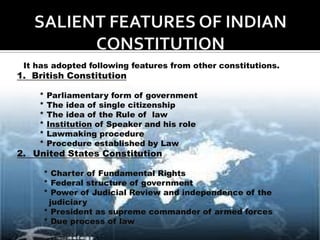 It has adopted following features from other constitutions.
1. British Constitution

    *   Parliamentary form of government
    *   The idea of single citizenship
    *   The idea of the Rule of law
    *   Institution of Speaker and his role
    *   Lawmaking procedure
    *   Procedure established by Law
2. United States Constitution

     * Charter of Fundamental Rights
     * Federal structure of government
     * Power of Judicial Review and independence of the
      judiciary
     * President as supreme commander of armed forces
     * Due process of law
 