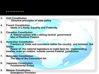 3.   Irish Constitution
          Directive principles of state policy
4.   French Constitution
        Ideals of Liberty, Equality and Fraternity
5.   Canadian Constitution
        A federal system with a strong central government
        Idea of Residual Powers
6.   Australian Constitution
         Freedom of trade and commerce within the country and between the
     States
         Power of the national legislature to make laws for implementing
     treaties, even on matters outside normal Federal jurisdiction
7.   Malaysian Constitution
        The idea of the Concurrent list
8.   Japanese Constitution
        Fundamental Duties
9.   Weimar Constitution
        Emergency Provision
 