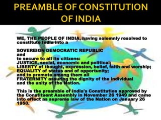 WE, THE PEOPLE OF INDIA, having solemnly resolved to
constitute India into a
SOVEREIGN DEMOCRATIC REPUBLIC
and
to secure to all its citizens:
JUSTICE, social, economic and political;
LIBERTY of thought, expression, belief, faith and worship;
EQUALITY of status and of opportunity;
and to promote among them all
FRATERNITY assuring the dignity of the individual
and the unity of the Nation.
This is the preamble of India's Constitution approved by
the Constituent Assembly in November 26 1949 and came
into effect as supreme law of the Nation on January 26
1950.
 