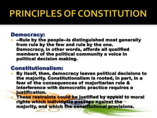 Democracy:
   --Rule by the people--is distinguished most generally
    from rule by the few and rule by the one.
    Democracy, in other words, affords all qualified
    members of the political community a voice in
    political decision making.

Constitutionalism:
   By itself, then, democracy leaves political decisions to
    the majority. Constitutionalism is rooted, in part, in a
    fear of the consequences of majoritarian rule &
    interference with democratic practice requires a
    justification.
   These restraints could be justified by appeal to moral
    rights which individuals possess against the
    majority, and which the constitutional provisions.
 