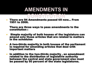    There are 94 Amendments passed till now... From
    1951 to 2006.
    There are three ways to pass amendments to the
    constitution :
    Simple majority of both houses of the legislature can
    amend only those articles that are related to matters
    in the schedules
   A two-thirds majority in both houses of the parliament
    is required for amending articles that deal with
    important matters
   In addition to the two-thirds majority , an amendment
    related to the distribution of legislative authority
    between the central and state government also must
    be passed by 50 percent of the state legislatures.
 