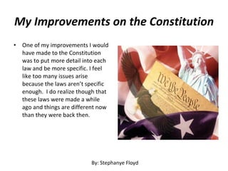My Improvements on the Constitution One of my improvements I would have made to the Constitution was to put more detail into each law and be more specific. I feel like too many issues arise because the laws aren’t specific enough.  I do realize though that these laws were made a while ago and things are different now than they were back then. By: Stephanye Floyd 