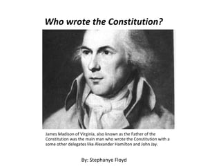 Who wrote the Constitution? James Madison of Virginia, also known as the Father of the Constitution was the main man who wrote the Constitution with a some other delegates like Alexander Hamilton and John Jay. By: Stephanye Floyd 
