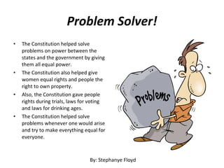 Problem Solver! The Constitution helped solve problems on power between the states and the government by giving them all equal power.  The Constitution also helped give women equal rights and people the right to own property.  Also, the Constitution gave people rights during trials, laws for voting and laws for drinking ages.  The Constitution helped solve problems whenever one would arise and try to make everything equal for everyone. By: Stephanye Floyd 