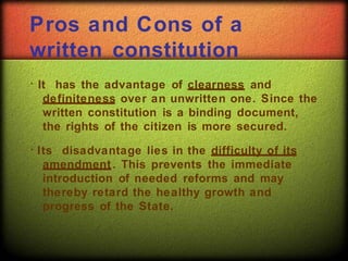 Pros and Cons of a
written constitution
It has the advantage of clearness and
definiteness over an unwritten one. Since the
written constitution is a binding document,
the rights of the citizen is more secured.
Its disadvantage lies in the difficulty of its
amendment. This prevents the immediate
introduction of needed reforms and may
thereby retard the healthy growth and
progress of the State.
 