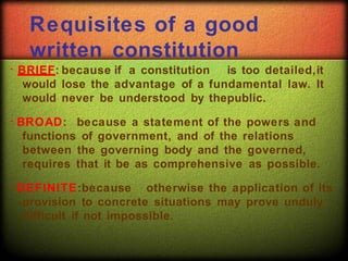 Requisites of a good
written constitution
BRIEF: because if a constitution is too detailed,it
would lose the advantage of a fundamental law. It
would never be understood by thepublic.
BROAD: because a statement of the powers and
functions of government, and of the relations
between the governing body and the governed,
requires that it be as comprehensive as possible.
DEFINITE:because otherwise the application of its
provision to concrete situations may prove unduly
difficult if not impossible.
 