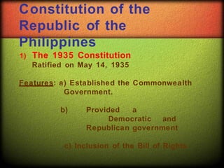 Constitution of the
Republic of the
Philippines
1) The 1935 Constitution
Ratified on May 14, 1935
Features: a) Established the Commonwealth
Government.
b) Provided a
Democratic and
Republican government
c) Inclusion of the Bill of Rights
 