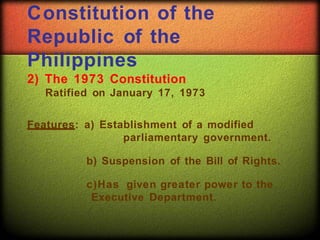 Constitution of the
Republic of the
Philippines
2) The 1973 Constitution
Ratified on January 17, 1973
Features: a) Establishment of a modified
parliamentary government.
b) Suspension of the Bill of Rights.
c)Has given greater power to the
Executive Department.
 