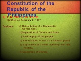 Constitution of the
Republic of the
3) T
Ph
e
h1
i9
l8
i7
pC
po
in
ns
t
i
et
u
st
i
o
n
Ratified on February 2, 1987
Features: a) Reinstitution of a Democratic
Government.
b)Separation of Church and State.
c) Sovereignty of the people.
d) Renunciation of war as a national policy.
e) Supremacy of Civilian authority over the
military.
f) Separation of Powers
 