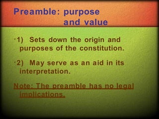 Preamble: purpose
and value
1) Sets down the origin and
purposes of the constitution.
2) May serve as an aid in its
interpretation.
Note: The preamble has no legal
implications.
 