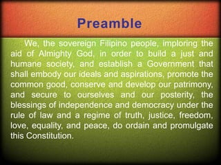 Preamble
We, the sovereign Filipino people, imploring the
aid of Almighty God, in order to build a just and
humane society, and establish a Government that
shall embody our ideals and aspirations, promote the
common good, conserve and develop our patrimony,
and secure to ourselves and our posterity, the
blessings of independence and democracy under the
rule of law and a regime of truth, justice, freedom,
love, equality, and peace, do ordain and promulgate
this Constitution.
 