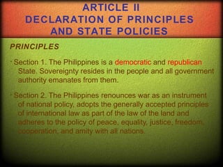 ARTICLE II
DECLARATION OF PRINCIPLES
AND STATE POLICIES
PRINCIPLES
Section 1. The Philippines is a democratic and republican
State. Sovereignty resides in the people and all government
authority emanates from them.
Section 2. The Philippines renounces war as an instrument
of national policy, adopts the generally accepted principles
of international law as part of the law of the land and
adheres to the policy of peace, equality, justice, freedom,
cooperation, and amity with all nations.
 