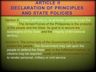 Section 3. Civilian authority is, at all times, supreme over the
military. The Armed Forces of the Philippines is the protector
of the people and the State. Its goal is to secure the
sovereignty of the State and the integrity of the national
territory.
Section 4. The prime duty of the Government is to serve and
protect the people. The Government may call upon the
people to defend the State and, in the fulfillment thereof, all
citizens may be required, under conditions provided by law,
to render personal, military or civil service.
ARTICLE II
DECLARATION OF PRINCIPLES
AND STATE POLICIES
 