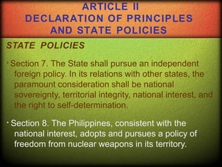 STATE POLICIES
Section 7. The State shall pursue an independent
foreign policy. In its relations with other states, the
paramount consideration shall be national
sovereignty, territorial integrity, national interest, and
the right to self-determination.
Section 8. The Philippines, consistent with the
national interest, adopts and pursues a policy of
freedom from nuclear weapons in its territory.
ARTICLE II
DECLARATION OF PRINCIPLES
AND STATE POLICIES
 