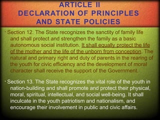 Section 12. The State recognizes the sanctity of family life
and shall protect and strengthen the family as a basic
autonomous social institution. It shall equally protect the life
of the mother and the life of the unborn from conception. The
natural and primary right and duty of parents in the rearing of
the youth for civic efficiency and the development of moral
character shall receive the support of the Government.
Section 13. The State recognizes the vital role of the youth in
nation-building and shall promote and protect their physical,
moral, spiritual, intellectual, and social well-being. It shall
inculcate in the youth patriotism and nationalism, and
encourage their involvement in public and civic affairs.
ARTICLE II
DECLARATION OF PRINCIPLES
AND STATE POLICIES
 
