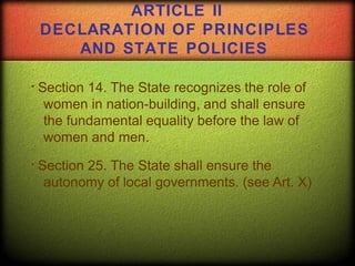 Section 14. The State recognizes the role of
women in nation-building, and shall ensure
the fundamental equality before the law of
women and men.
Section 25. The State shall ensure the
autonomy of local governments. (see Art. X)
ARTICLE II
DECLARATION OF PRINCIPLES
AND STATE POLICIES
 