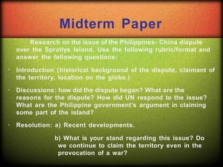 Midterm Paper
Research on the issue of the Philippines- China dispute
over the Spratlys Island. Use the following rubric/format and
answer the following questions:
Introduction (historical background of the dispute, claimant of
the territory, location on the globe.)
Discussions: how did the dispute began? What are the
reasons for the dispute? How did UN respond to the issue?
What are the Philippine government’s argument in claiming
some part of the island?
Resolution: a) Recent developments.
b) What is your stand regarding this issue? Do
we continue to claim the territory even in the
provocation of a war?
 