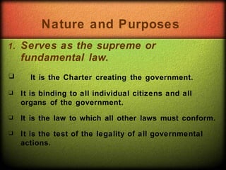 1. Serves as the supreme or
fundamental law.
❑
❑
❑
❑ It is the Charter creating the government.
It is binding to all individual citizens and all
organs of the government.
It is the law to which all other laws must conform.
It is the test of the legality of all governmental
actions.
Nature and Purposes
 
