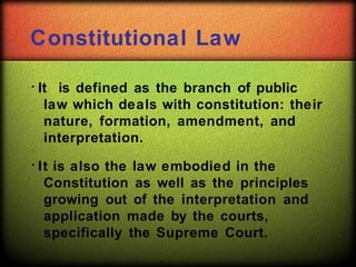 Constitutional Law
It is defined as the branch of public
law which deals with constitution: their
nature, formation, amendment, and
interpretation.
It is also the law embodied in the
Constitution as well as the principles
growing out of the interpretation and
application made by the courts,
specifically the Supreme Court.
 