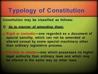 Typology of Constitution
Constitution may be classified as follows:
3) As to manner of amending them:
a) Rigid or inelastic—one regarded as a document of
special sanctity, which can not be amended or
altered except by some special machinery other
than ordinary legislative process.
b) Flexible or elastic—one which possesses no higher
legal authority than ordinary laws and which may
be altered in the same way as other laws.
 
