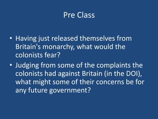 Pre Class
• Having just released themselves from
Britain's monarchy, what would the
colonists fear?
• Judging from some of the complaints the
colonists had against Britain (in the DOI),
what might some of their concerns be for
any future government?

 