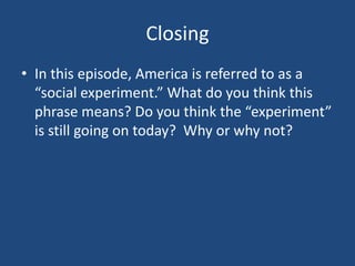 Closing
• In this episode, America is referred to as a
“social experiment.” What do you think this
phrase means? Do you think the “experiment”
is still going on today? Why or why not?

 