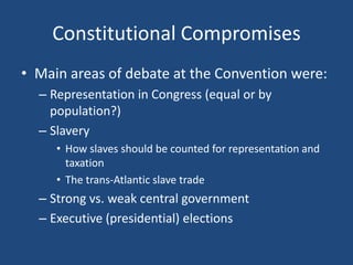 Constitutional Compromises
• Main areas of debate at the Convention were:
– Representation in Congress (equal or by
population?)
– Slavery
• How slaves should be counted for representation and
taxation
• The trans-Atlantic slave trade

– Strong vs. weak central government
– Executive (presidential) elections

 