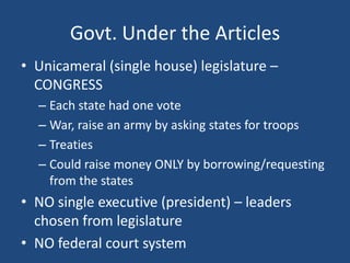 Govt. Under the Articles
• Unicameral (single house) legislature –
CONGRESS
– Each state had one vote
– War, raise an army by asking states for troops
– Treaties
– Could raise money ONLY by borrowing/requesting
from the states

• NO single executive (president) – leaders
chosen from legislature
• NO federal court system

 