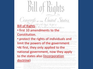 Bill of Rights
• first 10 amendments to the
Constitution.
• protect the rights of individuals and
limit the powers of the government
•At first, they only applied to the
national government, now they apply
to the states also (incorporation
doctrine)

 